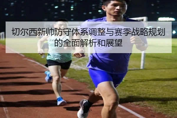 切尔西新帅防守体系调整与赛季战略规划的全面解析和展望
